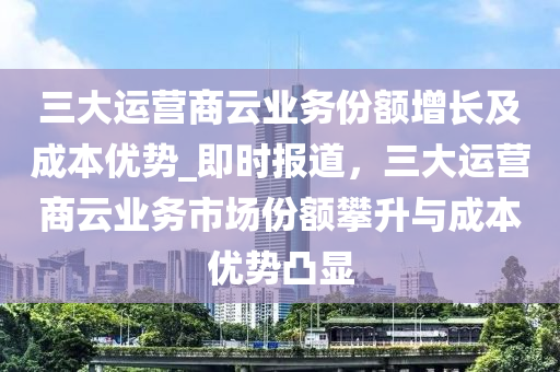 三大運營商云業(yè)務(wù)份額增長及成本液壓動力機(jī)械,元件制造優(yōu)勢_即時報道，三大運營商云業(yè)務(wù)市場份額攀升與成本優(yōu)勢凸顯