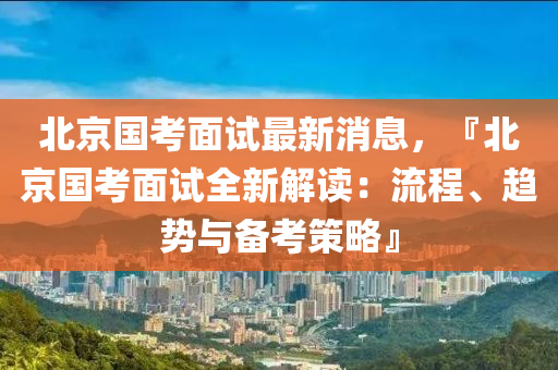 北京國考面試最新消息，『北京國考面試全新解讀：流液壓動力機械,元件制造程、趨勢與備考策略』