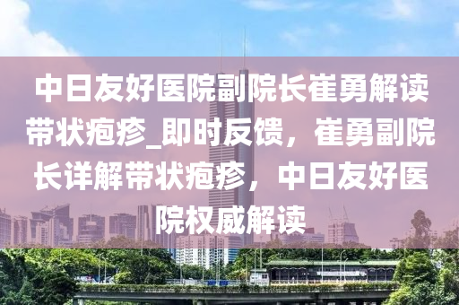 中日友好醫(yī)院副院長崔勇解讀帶狀皰疹_即時反饋，崔勇副院長詳解帶狀皰疹，中日友好醫(yī)院權威解讀液壓動力機械,元件制造