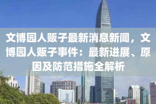 文博園人販子最新消息新聞，文博園人販子事件：最新進展、原因及防范措施全解析液壓動力機械,元件制造