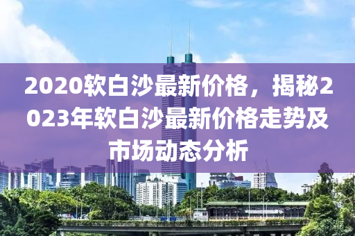 2020軟白沙最新價(jià)液壓動力機(jī)械,元件制造格，揭秘2023年軟白沙最新價(jià)格走勢及市場動態(tài)分析