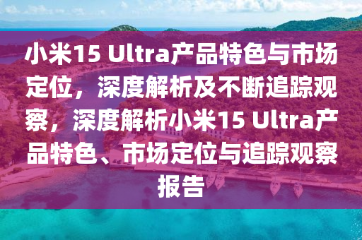 小米15 Ultra產品特色與市場定位，深度解析及不斷追蹤觀察，深度解析小米15 Ultra產品特色、市場定位與追蹤觀察報告液壓動力機械,元件制造