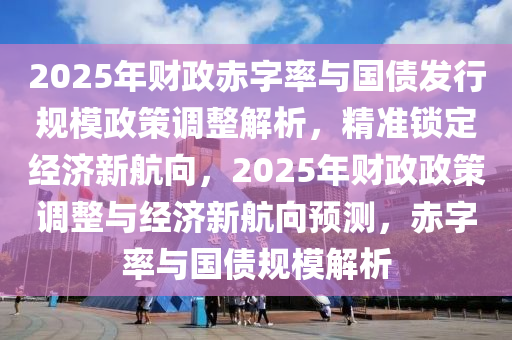 2025年財(cái)政赤字率與國債發(fā)行規(guī)模政策調(diào)整解析，精準(zhǔn)鎖定經(jīng)濟(jì)新航向，2025年財(cái)政政策調(diào)整與經(jīng)濟(jì)新航向預(yù)測，赤字率與國債規(guī)模解析液壓動力機(jī)械,元件制造