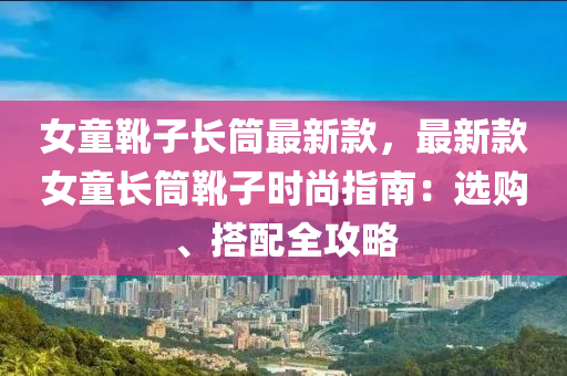 女童靴子長筒最新款，最新款女童長筒靴子時尚指南：選購、搭配全攻略液壓動力機械,元件制造