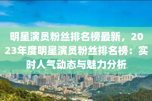 明星演員粉絲排名榜最新，2023年度明星演員粉絲排名榜：實(shí)時人氣動態(tài)與魅力分析液壓動力機(jī)械,元件制造