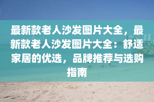 最新款老人沙發(fā)圖片大全，最新款老人沙發(fā)圖片大全：舒適家居的優(yōu)選，品牌推薦與選購指南液壓動力機械,元件制造