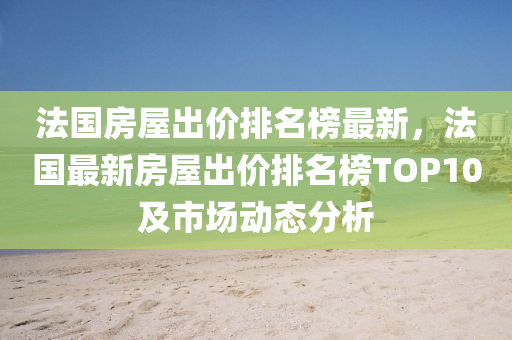 法國房屋出價排名榜最新，法國最新房屋出價排名榜TOP10及市場動態(tài)分析液壓動力機械,元件制造