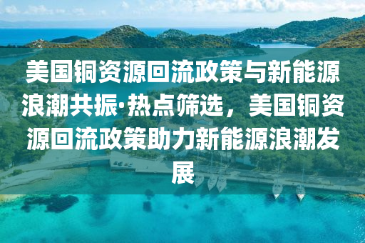 美國銅資源回流政策與新能源浪潮共振·熱點(diǎn)篩選，美國銅資源回流政策助力新能源浪潮發(fā)展液壓動(dòng)力機(jī)械,元件制造