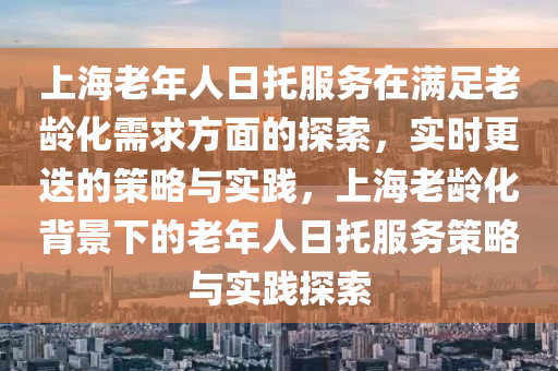 上液壓動力機(jī)械,元件制造海老年人日托服務(wù)在滿足老齡化需求方面的探索，實時更迭的策略與實踐，上海老齡化背景下的老年人日托服務(wù)策略與實踐探索