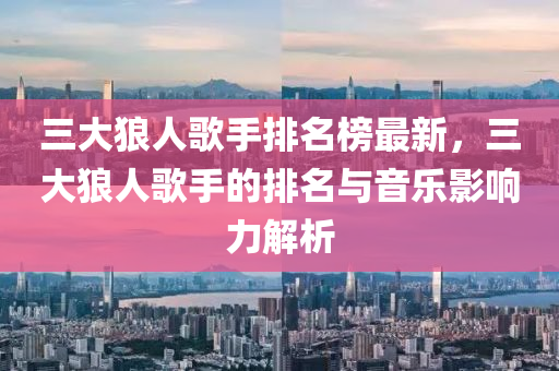 三大狼人歌手排名榜最新，三大狼人歌手的排名與音樂影響力解析液壓動力機(jī)械,元件制造