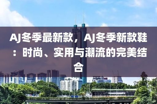 AJ冬季最新款，AJ冬季新款鞋：時尚、實(shí)用與潮流的完美結(jié)合液壓動力機(jī)械,元件制造