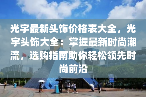 光宇最新頭飾價格表大全，光宇頭飾大全：掌握最新時尚潮流，選購指南助你輕松領先液壓動力機械,元件制造時尚前沿