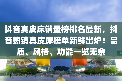 抖音真皮床銷量榜排名最新，抖音熱銷真皮床榜單新鮮出爐！品質(zhì)、風格、功能一覽無液壓動力機械,元件制造余