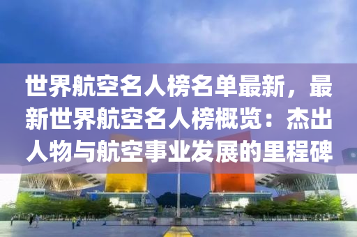 世界航空名人榜名單最新，最新世界航空名人榜概覽：杰出人物與航空事業(yè)發(fā)展的里程碑