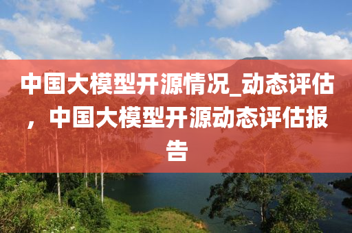 中國大模型液壓動力機械,元件制造開源情況_動態(tài)評估，中國大模型開源動態(tài)評估報告