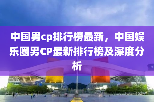 中國男cp排行榜最新，中國娛樂圈男CP最新排行榜及深度分析液壓動(dòng)力機(jī)械,元件制造