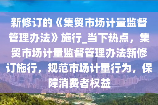 新修訂的《集貿市場計量監(jiān)督管理辦法》施行_當下熱點，集貿市場計量監(jiān)督管理辦法新修訂施行，規(guī)范市場計量行為，保障消費者權益液壓動力機械,元件制造