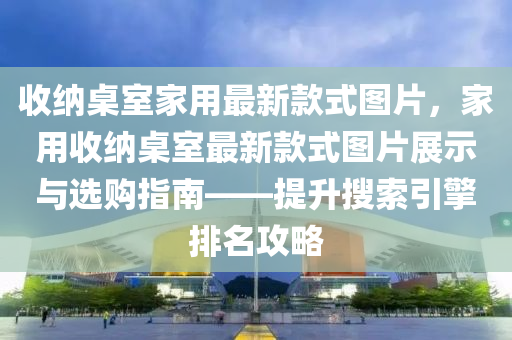 收納桌室家用最新款式圖片，家用收納桌室最新款式圖片展示液壓動(dòng)力機(jī)械,元件制造與選購(gòu)指南——提升搜索引擎排名攻略