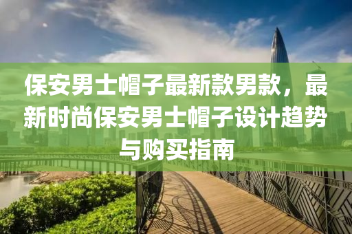 保安男士帽子最新液壓動力機械,元件制造款男款，最新時尚保安男士帽子設(shè)計趨勢與購買指南