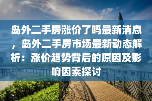 島外二手房漲價(jià)了嗎最新消息，島外二手房市場(chǎng)最新動(dòng)態(tài)解析：漲價(jià)趨勢(shì)背后的原因及影響因素探討液壓動(dòng)力機(jī)械,元件制造