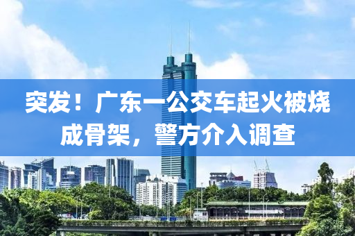 突發(fā)！廣東一公交車起液壓動(dòng)力機(jī)械,元件制造火被燒成骨架，警方介入調(diào)查