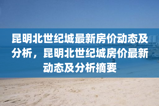 昆明北世紀(jì)城最新房?jī)r(jià)動(dòng)態(tài)及分析，昆明北世紀(jì)城房?jī)r(jià)最新動(dòng)態(tài)及分析摘要