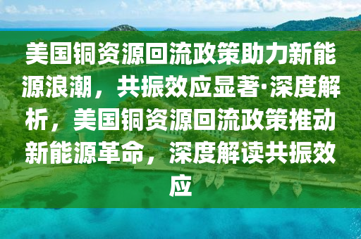 美國銅資源回流政策助力新能源浪潮，共振效應(yīng)顯著·深度解析，美國銅資源回流政策推動新能源革命，深度解讀共振效應(yīng)液壓動力機械,元件制造