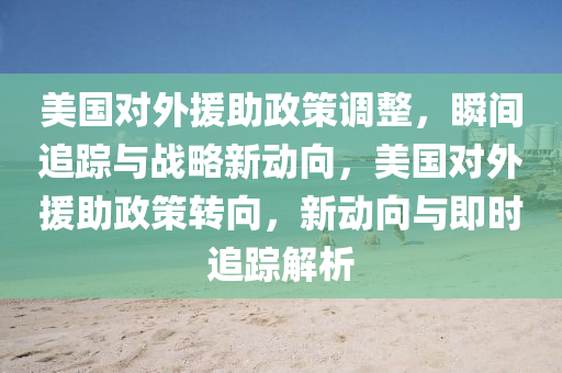 美國對外援助政策調整，瞬間追蹤與戰(zhàn)略新動向，美國對外援助政策轉向，新動向與即時追蹤解析液壓動力機械,元件制造