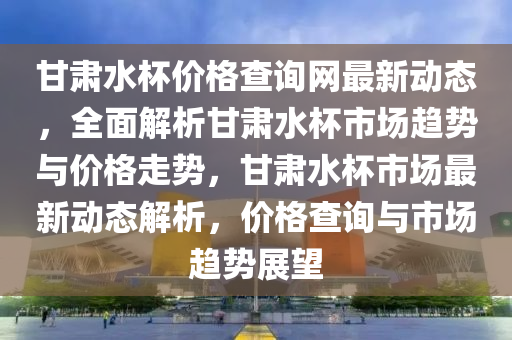 甘肅水杯價(jià)格查詢(xún)網(wǎng)最新動(dòng)態(tài)，全面解析甘肅水杯市場(chǎng)趨勢(shì)與價(jià)格走勢(shì)，甘肅水杯市場(chǎng)最新動(dòng)態(tài)解析，價(jià)格查詢(xún)與市場(chǎng)趨勢(shì)展望