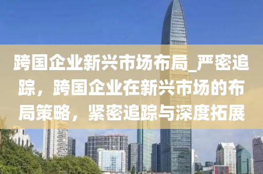 跨國企業(yè)新興市場(chǎng)布局_嚴(yán)密追蹤，跨國企業(yè)在液壓動(dòng)力機(jī)械,元件制造新興市場(chǎng)的布局策略，緊密追蹤與深度拓展