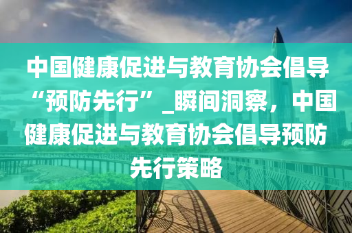 中國健康促進與教育協(xié)會倡導(dǎo) “預(yù)防先行”_瞬間洞察，中國健康促進與教育協(xié)會倡導(dǎo)預(yù)防先行策略液壓動力機械,元件制造