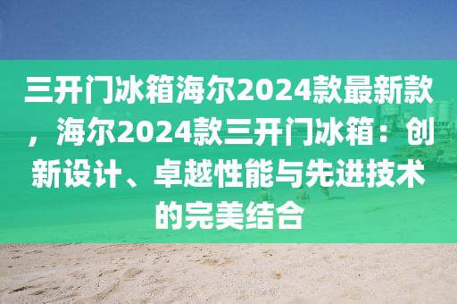 三開門冰箱海爾2024款最新款，海爾2024款三開門冰箱：創(chuàng)新設(shè)計(jì)、卓越性能與先液壓動(dòng)力機(jī)械,元件制造進(jìn)技術(shù)的完美結(jié)合