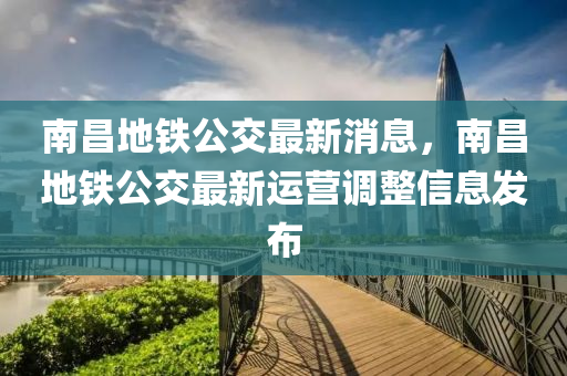 南昌地鐵公交最新消息，南昌地鐵公交最新運營調整信息發(fā)布液壓動力機械,元件制造