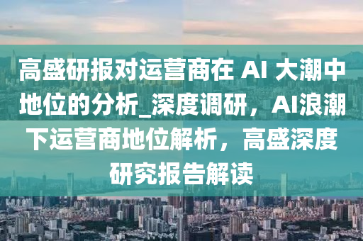 高盛研報(bào)對(duì)運(yùn)營(yíng)商在 AI 大潮中地位的分析_深度調(diào)研，AI浪潮下運(yùn)營(yíng)商地位解析，高盛深液壓動(dòng)力機(jī)械,元件制造度研究報(bào)告解讀