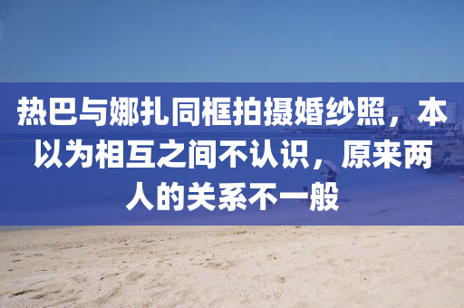 熱巴與娜扎同框拍攝婚紗照，本以為相互之間不認(rèn)識，原來兩人的關(guān)系不一般液壓動力機(jī)械,元件制造