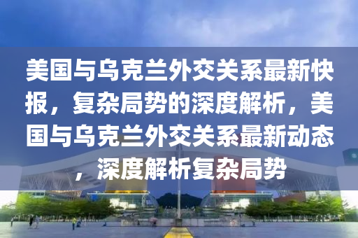 美液壓動力機械,元件制造國與烏克蘭外交關(guān)系最新快報，復(fù)雜局勢的深度解析，美國與烏克蘭外交關(guān)系最新動態(tài)，深度解析復(fù)雜局勢