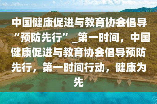 中國健康促進與教育協(xié)會倡導(dǎo) “預(yù)防先行”_第一時間，中國健液壓動力機械,元件制造康促進與教育協(xié)會倡導(dǎo)預(yù)防先行，第一時間行動，健康為先