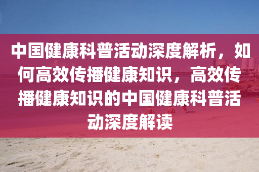 中國健康科普活動深度解析，如何高效傳播健康知識，高效傳播健康知識的中國健康科普活動深度解讀液壓動力機械,元件制造