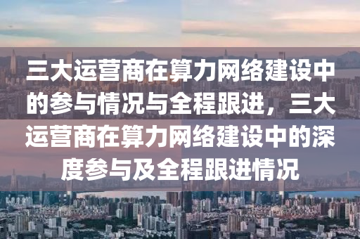 三大運營商在算力網絡建設中的參與情況與全程跟進，三大運營商在算力網絡建設中的深度參與及全程跟進情況液壓動力機械,元件制造