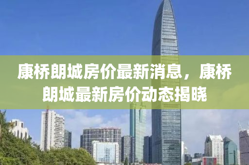康橋朗城房價最新消息，康橋朗城最新房價動態(tài)揭曉