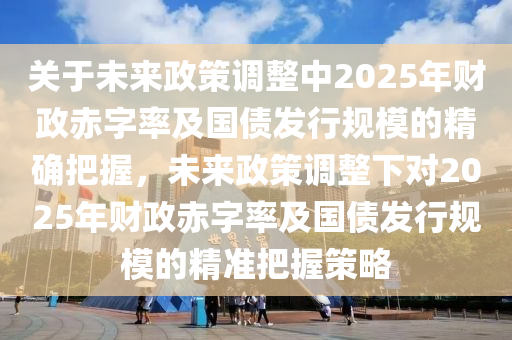 液壓動(dòng)力機(jī)械,元件制造關(guān)于未來政策調(diào)整中2025年財(cái)政赤字率及國債發(fā)行規(guī)模的精確把握，未來政策調(diào)整下對(duì)2025年財(cái)政赤字率及國債發(fā)行規(guī)模的精準(zhǔn)把握策略