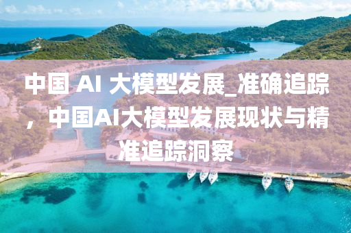 中國 AI 大模型發(fā)展_準確追蹤，中國AI大模型發(fā)展現(xiàn)狀與精準追蹤洞察液壓動力機械,元件制造