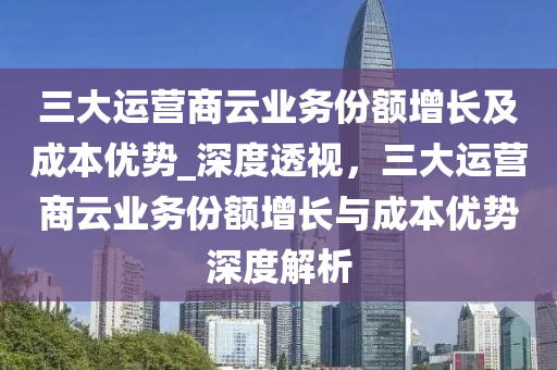 三大運營商云業(yè)務(wù)液壓動力機械,元件制造份額增長及成本優(yōu)勢_深度透視，三大運營商云業(yè)務(wù)份額增長與成本優(yōu)勢深度解析