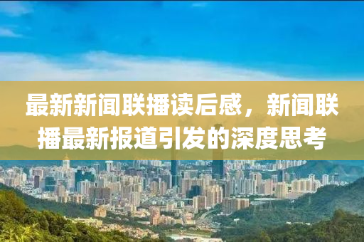 最新新聞聯(lián)播讀后感，新聞聯(lián)播最新報道引發(fā)的深度思考