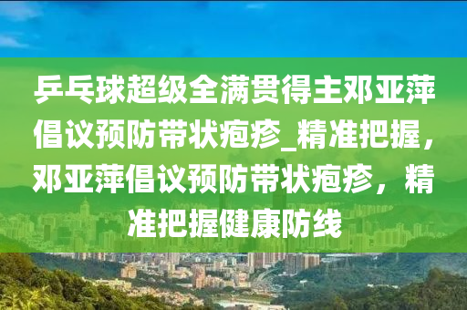 乒乓球超級全滿貫得主鄧亞萍倡議預防帶狀皰疹_精準把握，鄧亞萍倡議預防帶狀皰疹，精準把握健康防線液壓動力機械,元件制造