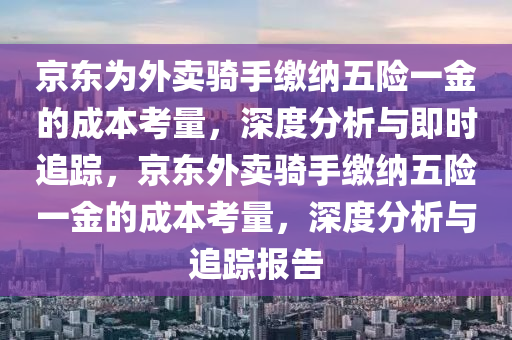 京東為外賣騎手繳納五險一金的成本考量，深度分析與即時追蹤，京東外賣騎手繳納五險一金的成本考量，深度分析與追蹤報告液壓動力機(jī)械,元件制造