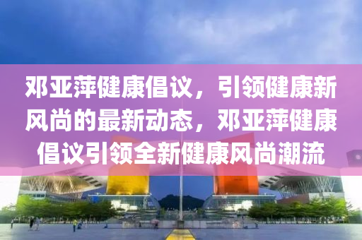 鄧亞萍健康倡議，引領健康新風尚的最新動態(tài)，鄧亞萍健康倡議引領全新健康風尚潮流液壓動力機械,元件制造