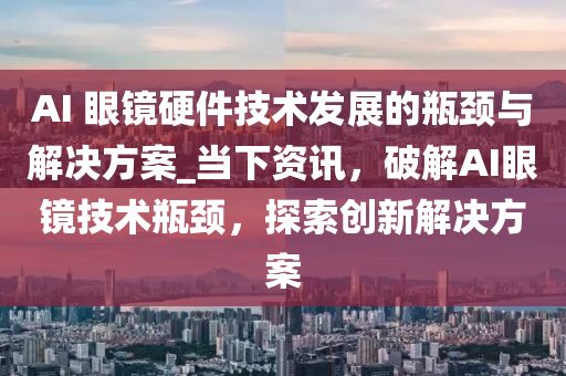 AI 眼鏡硬件技術(shù)發(fā)展的瓶頸與解決方案_當(dāng)下資訊，破解AI眼鏡液壓動力機(jī)械,元件制造技術(shù)瓶頸，探索創(chuàng)新解決方案