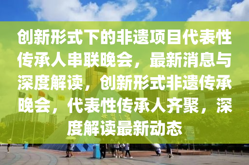 創(chuàng)新形式下的非遺項(xiàng)目代表性傳承人串聯(lián)晚會(huì)，最新消液壓動(dòng)力機(jī)械,元件制造息與深度解讀，創(chuàng)新形式非遺傳承晚會(huì)，代表性傳承人齊聚，深度解讀最新動(dòng)態(tài)