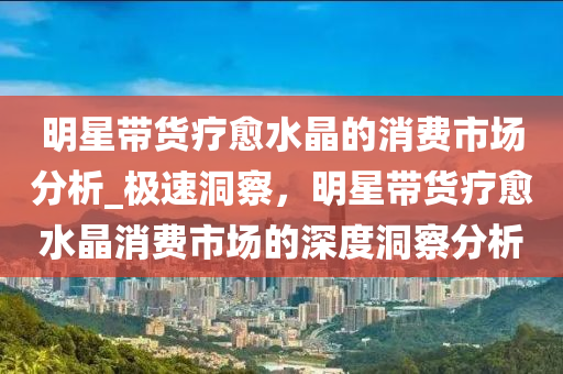 明星帶貨療愈水晶的消費(fèi)市場(chǎng)分析_極速洞察，明星液壓動(dòng)力機(jī)械,元件制造帶貨療愈水晶消費(fèi)市場(chǎng)的深度洞察分析